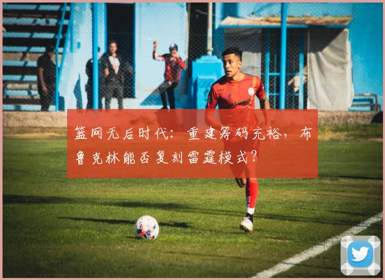 篮网无后时代：重建筹码充裕，布鲁克林能否复刻雷霆模式？