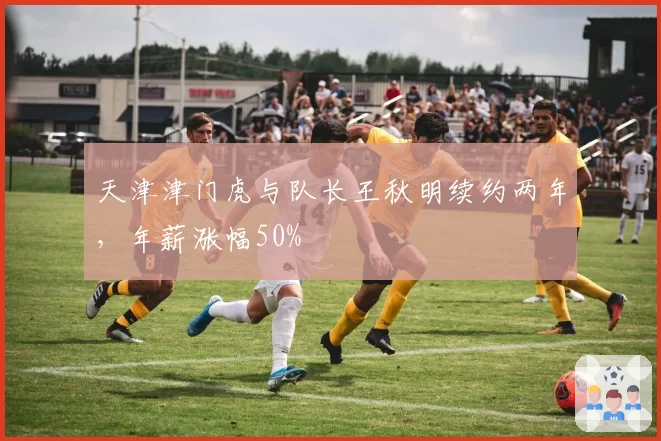 天津津门虎与队长王秋明续约两年，年薪涨幅50%