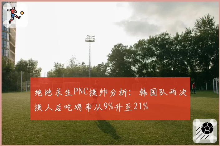 绝地求生PNC换帅分析:韩国队两次换人后吃鸡率从9%升至21%