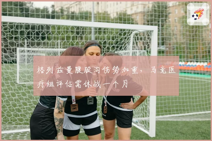 格列兹曼腹股沟伤势加重,马竞医疗组评估需休战一个月