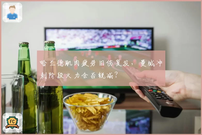 哈兰德肌肉疲劳旧伤复发,曼城冲刺阶段火力会否锐减?