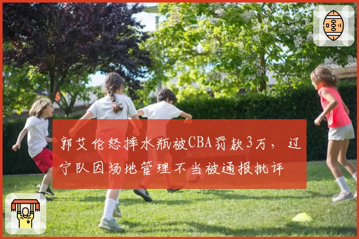郭艾伦怒摔水瓶被CBA罚款3万，辽宁队因场地管理不当被通报批评