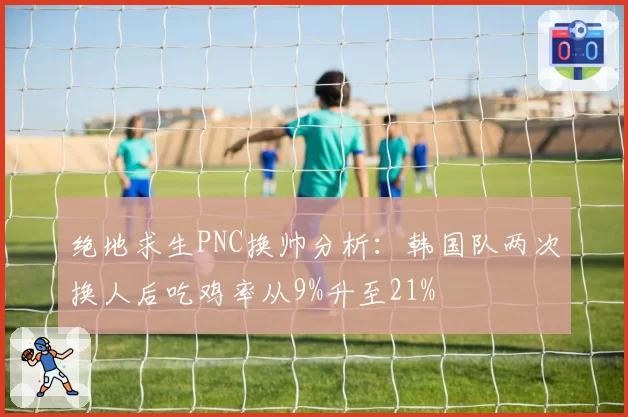 绝地求生PNC换帅分析:韩国队两次换人后吃鸡率从9%升至21%