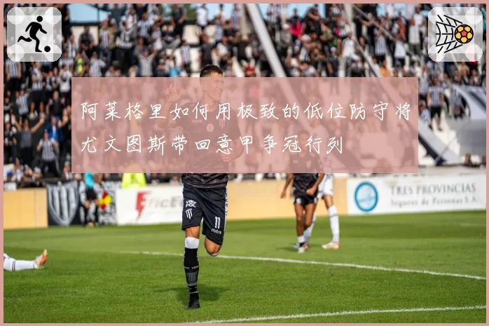 阿莱格里如何用极致的低位防守将尤文图斯带回意甲争冠行列