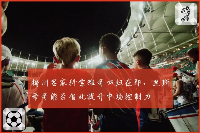 梅州客家科索维奇回归在即,里斯蒂奇能否借此提升中场控制力