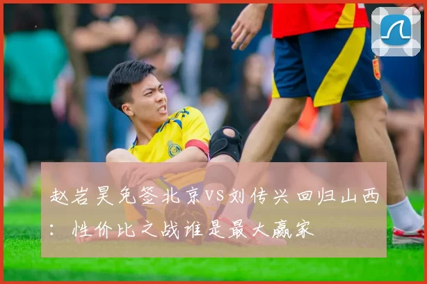 赵岩昊免签北京vs刘传兴回归山西：性价比之战谁是最大赢家