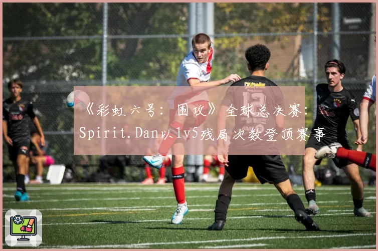 《彩虹六号：围攻》全球总决赛：Spirit.Dan以1v5残局次数登顶赛事榜单