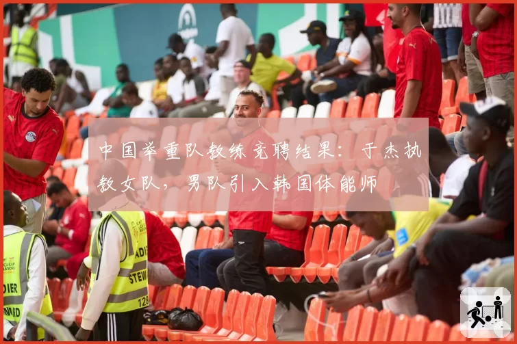 中国举重队教练竞聘结果：于杰执教女队，男队引入韩国体能师
