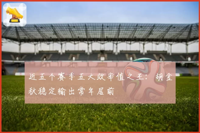 近五个赛季五大效率值之王：胡金秋稳定输出常年居前