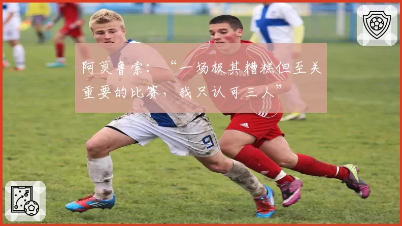 阿莫鲁索:“一场极其糟糕但至关重要的比赛,我只认可三人”