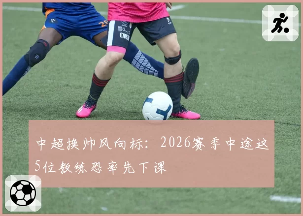 中超换帅风向标:2026赛季中途这5位教练恐率先下课