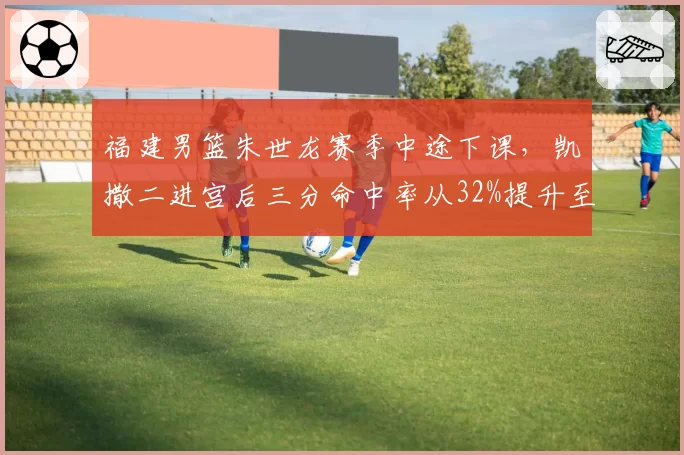 福建男篮朱世龙赛季中途下课，凯撒二进宫后三分命中率从32%提升至39%