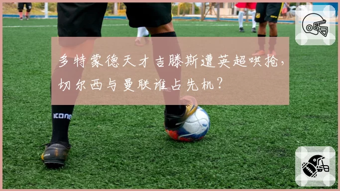 多特蒙德天才吉滕斯遭英超哄抢,切尔西与曼联谁占先机?