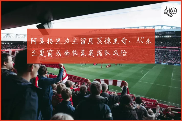 阿莱格里力主留用莫德里奇，AC米兰夏窗或面临莱奥离队风险