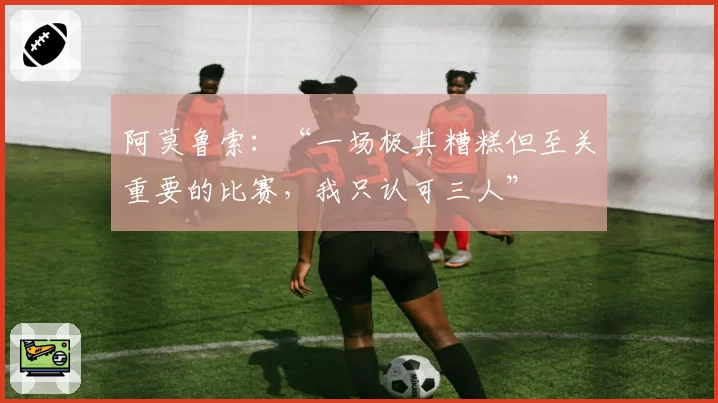阿莫鲁索：“一场极其糟糕但至关重要的比赛，我只认可三人”