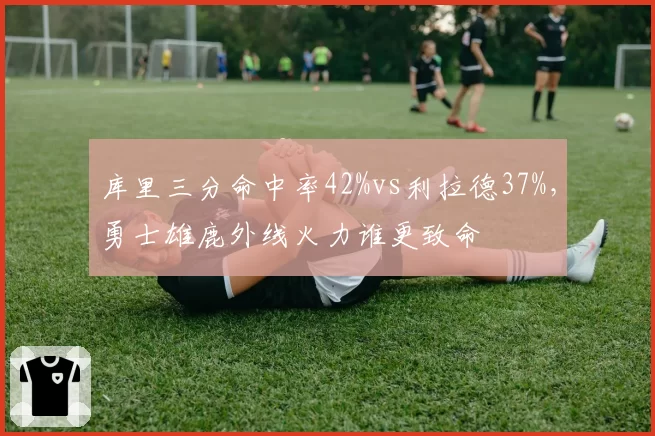 库里三分命中率42%vs利拉德37%，勇士雄鹿外线火力谁更致命