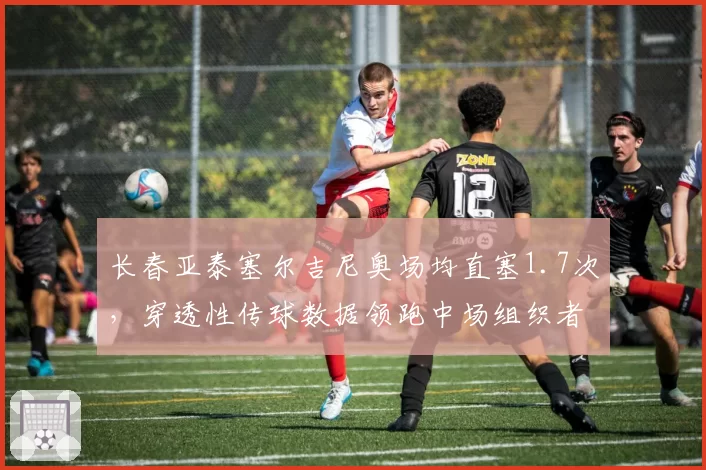 长春亚泰塞尔吉尼奥场均直塞1.7次,穿透性传球数据领跑中场组织者