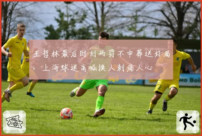 王哲林最后时刻两罚不中葬送好局,上海球迷高喊换人刺痛人心