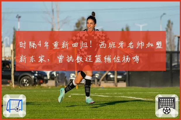 时隔4年重新回归！西班牙名帅加盟新东家，曾执教辽篮辅佐杨鸣