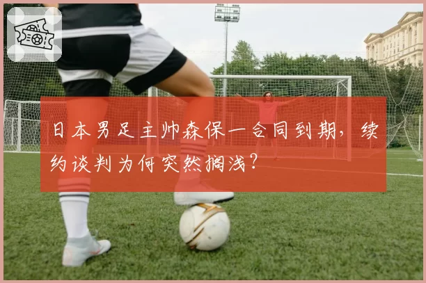 日本男足主帅森保一合同到期，续约谈判为何突然搁浅？