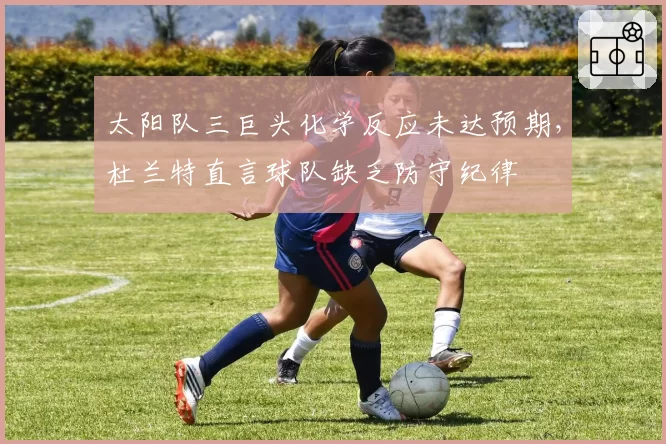 太阳队三巨头化学反应未达预期,杜兰特直言球队缺乏防守纪律