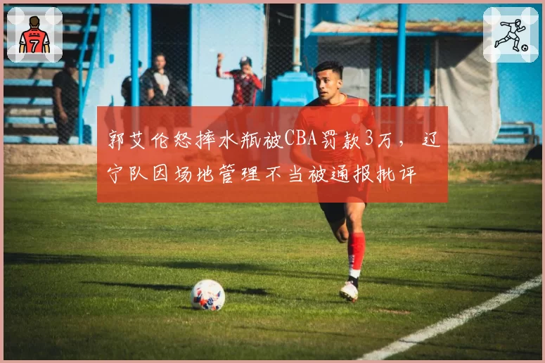 郭艾伦怒摔水瓶被CBA罚款3万，辽宁队因场地管理不当被通报批评