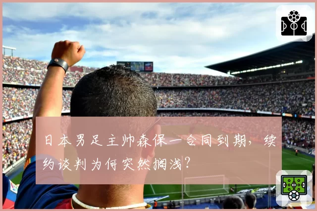日本男足主帅森保一合同到期，续约谈判为何突然搁浅？
