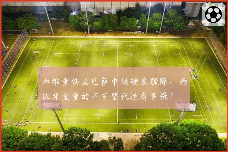 加维重伤后巴萨中场硬度骤降，西班牙金童的不可替代性有多强？