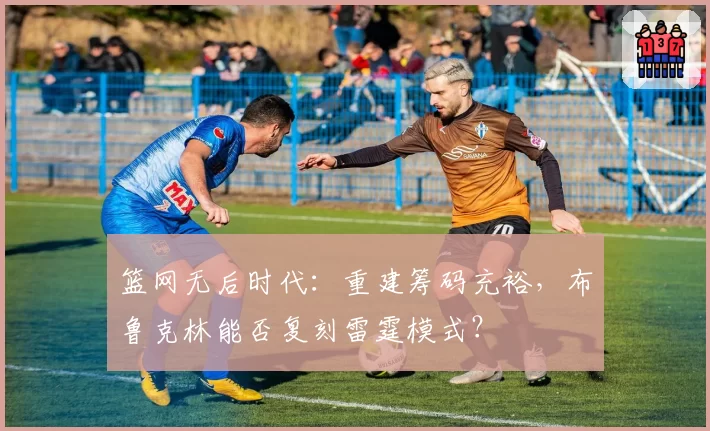 篮网无后时代：重建筹码充裕，布鲁克林能否复刻雷霆模式？