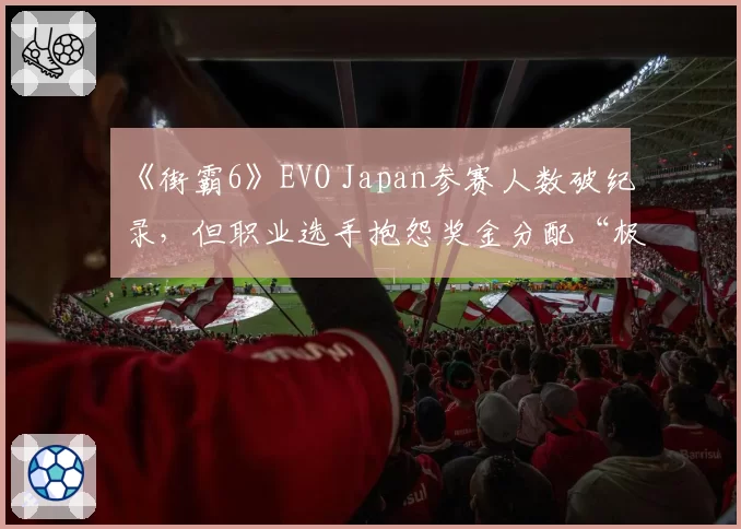 《街霸6》EVO Japan参赛人数破纪录,但职业选手抱怨奖金分配“极度不公”