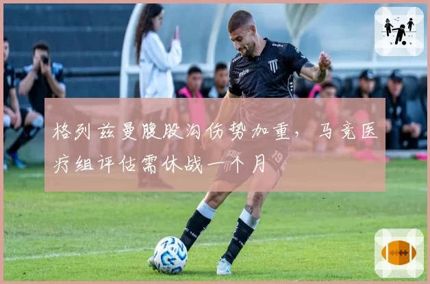 格列兹曼腹股沟伤势加重,马竞医疗组评估需休战一个月