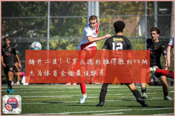 梅开二度！C罗当选利雅得胜利vs纳杰马体育全场最佳球员