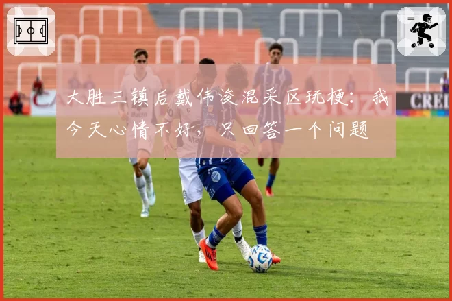 大胜三镇后戴伟浚混采区玩梗:我今天心情不好,只回答一个问题