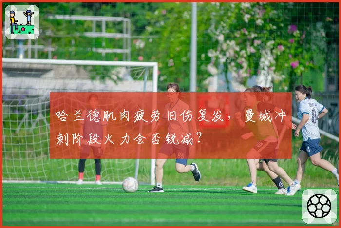 哈兰德肌肉疲劳旧伤复发,曼城冲刺阶段火力会否锐减?