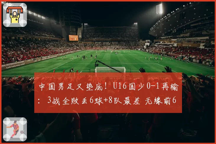 中国男足又垫底!U16国少0-1再输:3战全败丢6球+8队最差 无缘前6