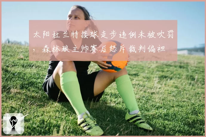 太阳杜兰特接球走步违例未被吹罚,森林狼主帅赛后怒斥裁判偏袒