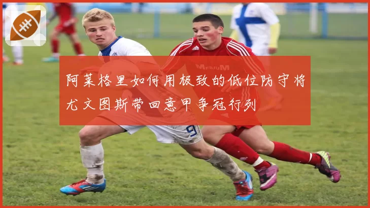 阿莱格里如何用极致的低位防守将尤文图斯带回意甲争冠行列