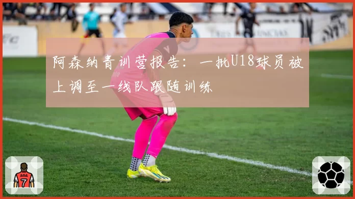 阿森纳青训营报告：一批U18球员被上调至一线队跟随训练