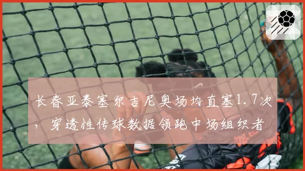 长春亚泰塞尔吉尼奥场均直塞1.7次,穿透性传球数据领跑中场组织者