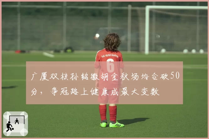 广厦双核孙铭徽胡金秋场均合砍50分,争冠路上健康成最大变数