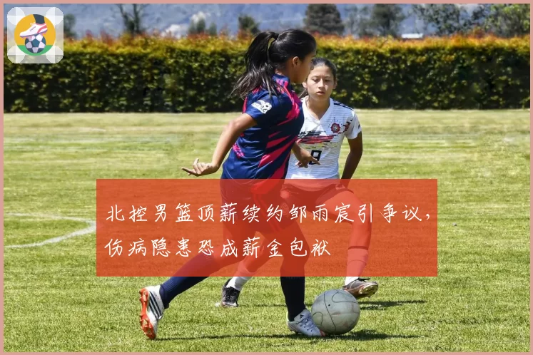 北控男篮顶薪续约邹雨宸引争议,伤病隐患恐成薪金包袱
