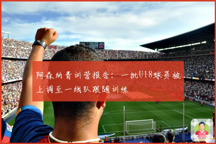 阿森纳青训营报告：一批U18球员被上调至一线队跟随训练