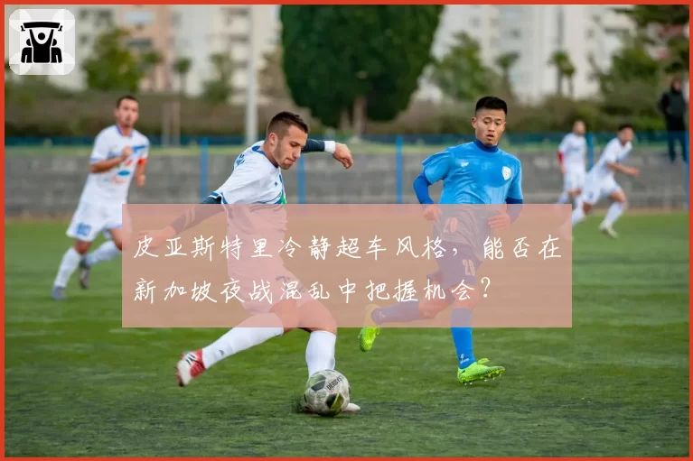 皮亚斯特里冷静超车风格，能否在新加坡夜战混乱中把握机会？