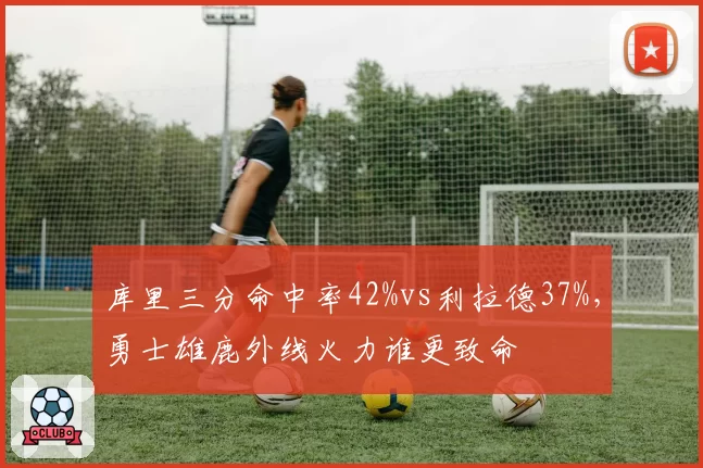 库里三分命中率42%vs利拉德37%，勇士雄鹿外线火力谁更致命