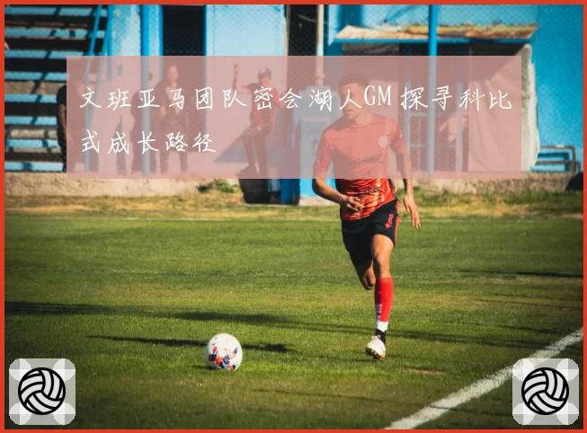 文班亚马团队密会湖人GM 探寻科比式成长路径