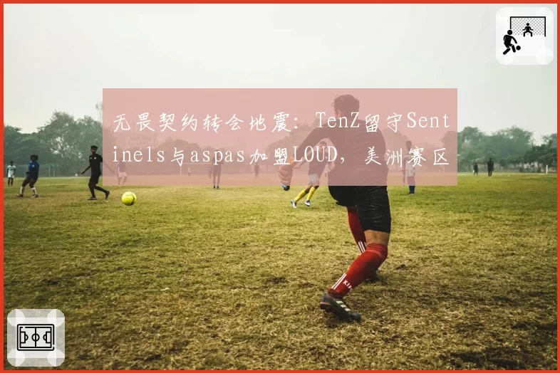 无畏契约转会地震：TenZ留守Sentinels与aspas加盟LOUD，美洲赛区狙击手统治力对比