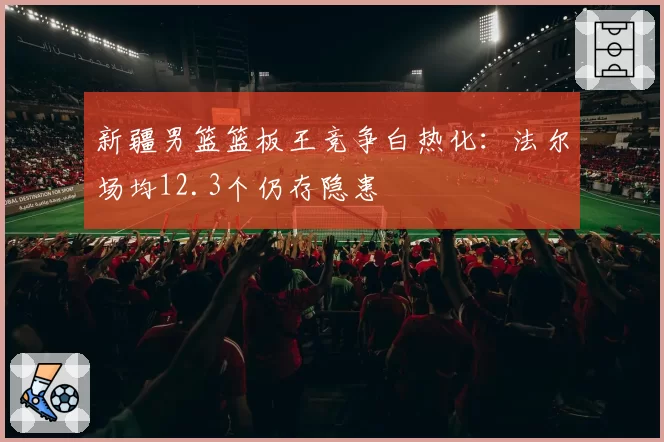 新疆男篮篮板王竞争白热化：法尔场均12.3个仍存隐患