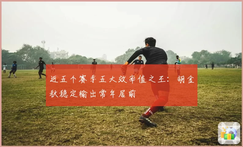 近五个赛季五大效率值之王：胡金秋稳定输出常年居前