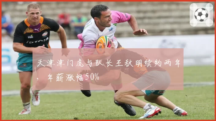 天津津门虎与队长王秋明续约两年，年薪涨幅50%