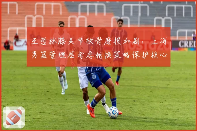 王哲林膝关节软骨磨损加剧，上海男篮管理层考虑轮换策略保护核心